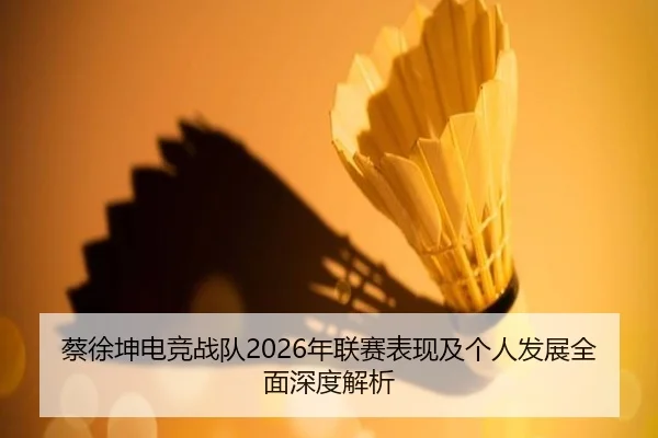蔡徐坤电竞战队2026年联赛表现及个人发展全面深度解析